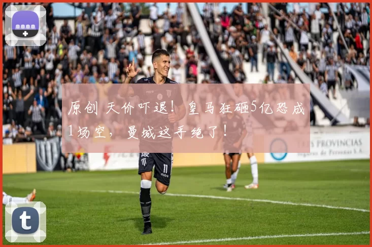 原创 天价吓退！皇马狂砸5亿恐成1场空，曼城这手绝了！