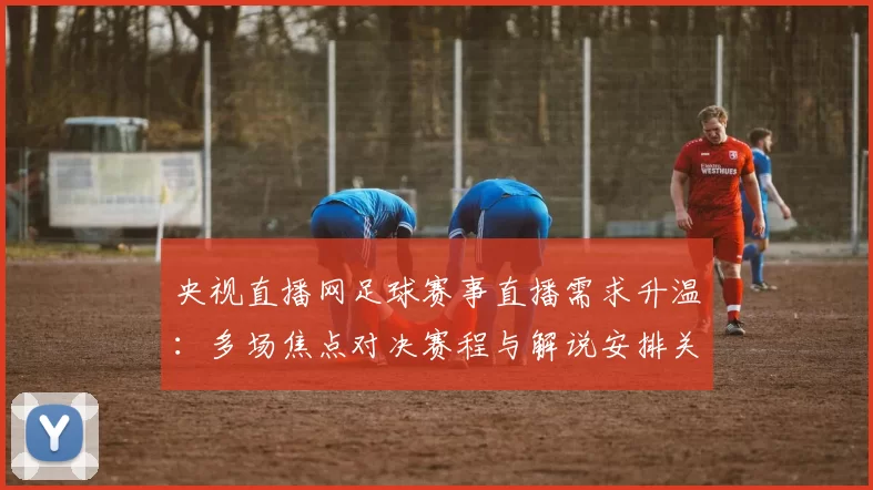 央视直播网足球赛事直播需求升温：多场焦点对决赛程与解说安排关注