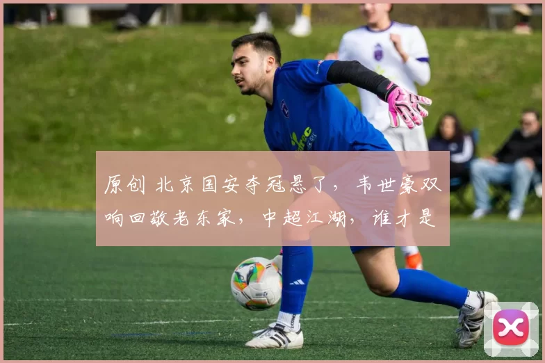 原创 北京国安夺冠悬了，韦世豪双响回敬老东家，中超江湖，谁才是真豪门？
