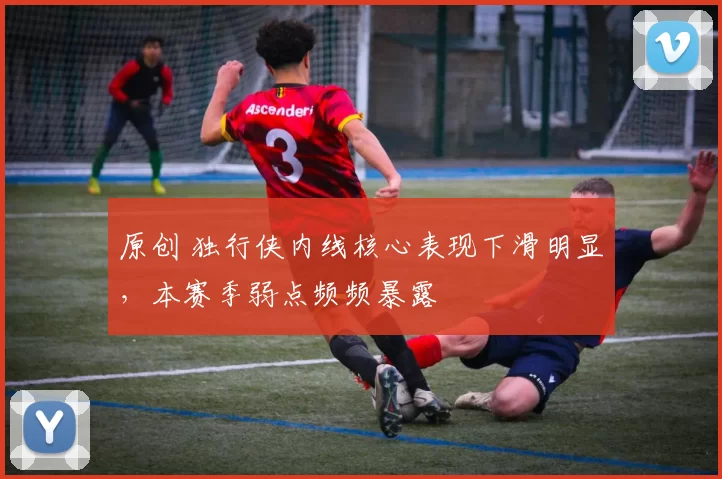 原创 独行侠内线核心表现下滑明显，本赛季弱点频频暴露