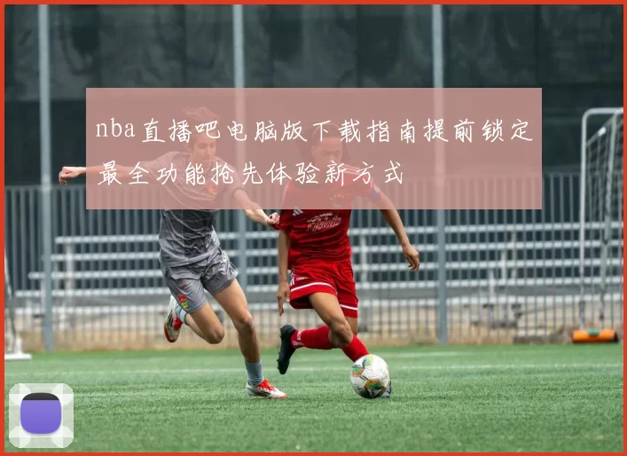 nba直播吧电脑版下载指南提前锁定最全功能抢先体验新方式