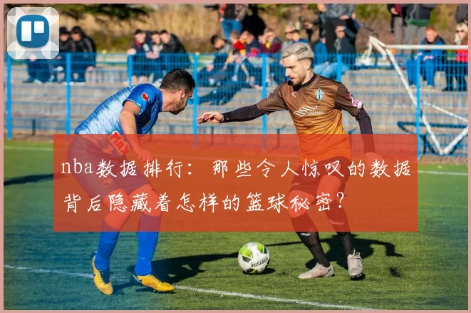 nba数据排行：那些令人惊叹的数据背后隐藏着怎样的篮球秘密？