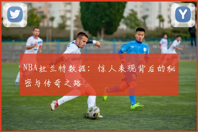 NBA杜兰特数据：惊人表现背后的秘密与传奇之路