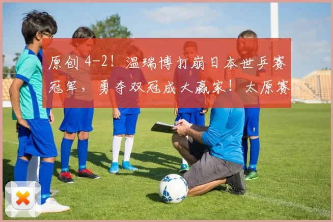 原创 4-2!温瑞博打崩日本世乒赛冠军,勇夺双冠成大赢家!太原赛国乒4冠1亚收官!