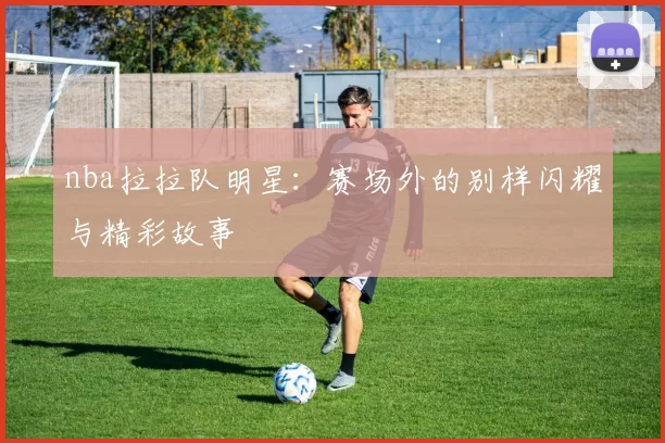 nba拉拉队明星：赛场外的别样闪耀与精彩故事