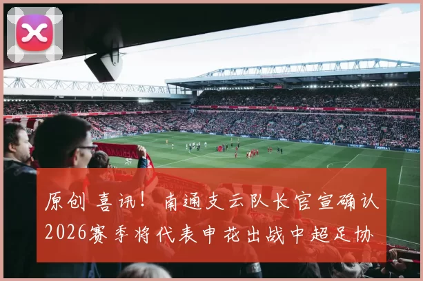 原创 喜讯！南通支云队长官宣确认2026赛季将代表申花出战中超足协杯，值得期待