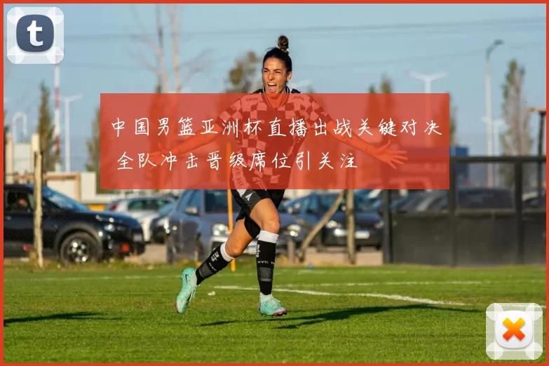 中国男篮亚洲杯直播出战关键对决 全队冲击晋级席位引关注