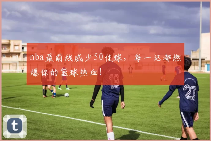 nba最前线威少50佳球，每一记都燃爆你的篮球热血！