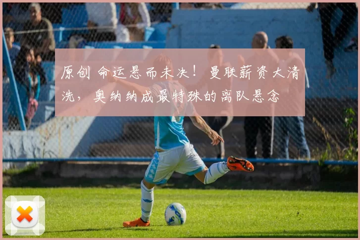 原创 命运悬而未决!曼联薪资大清洗,奥纳纳成最特殊的离队悬念