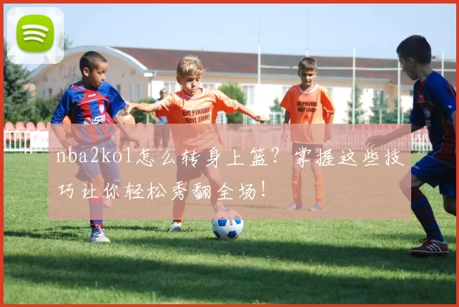 nba2kol怎么转身上篮？掌握这些技巧让你轻松秀翻全场！