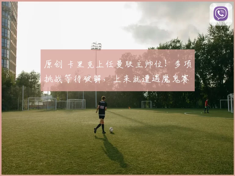 原创 卡里克上任曼联主帅位！多项挑战等待破解，上来就遭遇魔鬼赛程