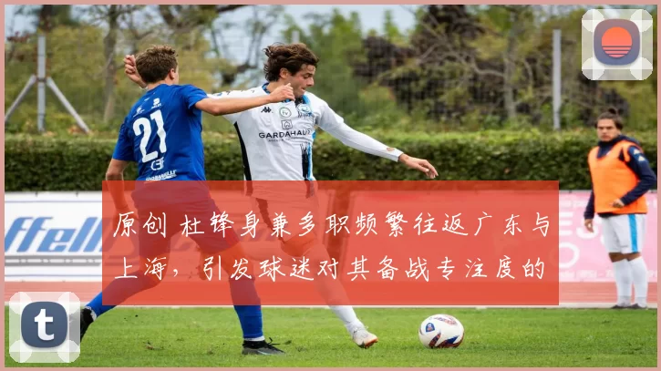 原创 杜锋身兼多职频繁往返广东与上海,引发球迷对其备战专注度的质疑