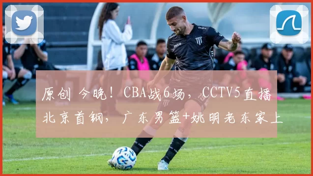 原创 今晚！CBA战6场，CCTV5直播北京首钢，广东男篮+姚明老东家上海男篮隔空暗战