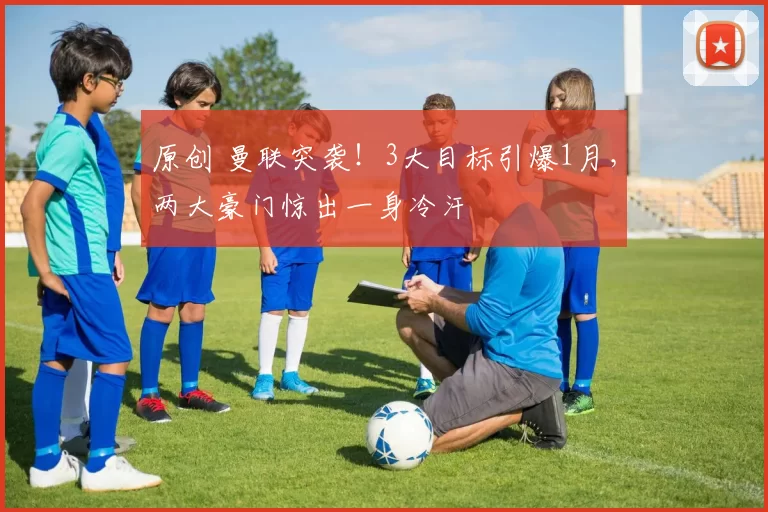 原创 曼联突袭！3大目标引爆1月，两大豪门惊出一身冷汗