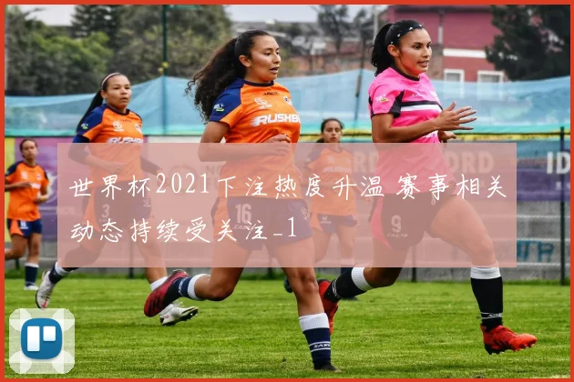 世界杯2021下注热度升温 赛事相关动态持续受关注_1