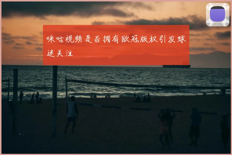 咪咕视频是否拥有欧冠版权引发球迷关注