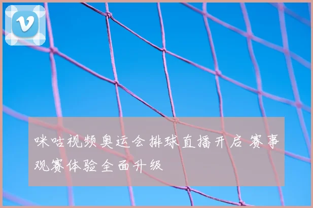 咪咕视频奥运会排球直播开启 赛事观赛体验全面升级