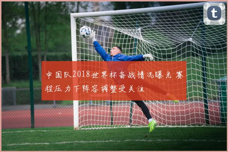 中国队2018世界杯备战情况曝光 赛程压力下阵容调整受关注