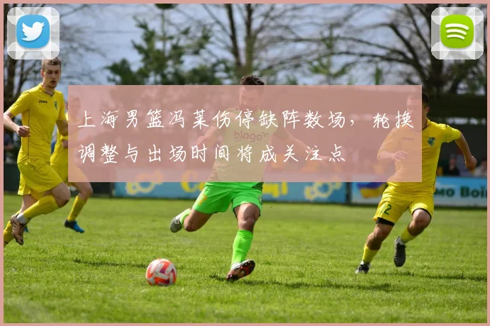 上海男篮冯莱伤停缺阵数场，轮换调整与出场时间将成关注点