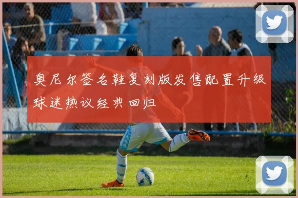 奥尼尔签名鞋复刻版发售配置升级球迷热议经典回归