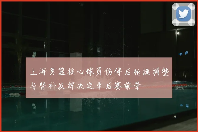 上海男篮核心球员伤停后轮换调整与替补发挥决定季后赛前景