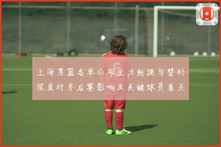上海男篮名单公布主力轮换与替补深度对季后赛影响及关键球员看点