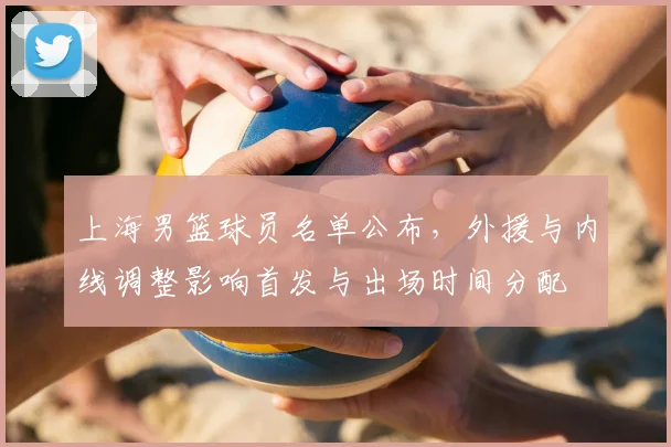 上海男篮球员名单公布，外援与内线调整影响首发与出场时间分配