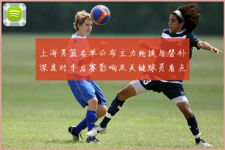 上海男篮名单公布主力轮换与替补深度对季后赛影响及关键球员看点
