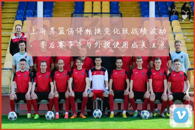 上海男篮伤停轮换变化致战绩波动，季后赛争夺与外援使用成关注点