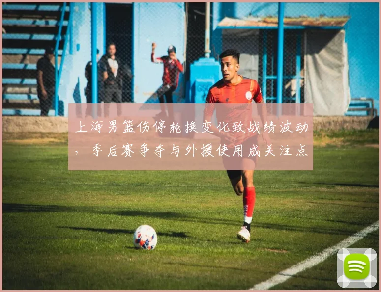 上海男篮伤停轮换变化致战绩波动，季后赛争夺与外援使用成关注点
