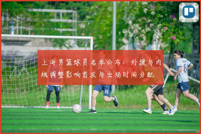 上海男篮球员名单公布，外援与内线调整影响首发与出场时间分配